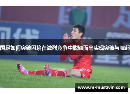 国足如何突破困境在激烈竞争中脱颖而出实现突破与崛起