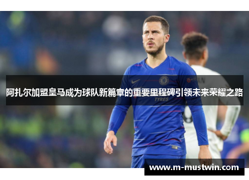 阿扎尔加盟皇马成为球队新篇章的重要里程碑引领未来荣耀之路