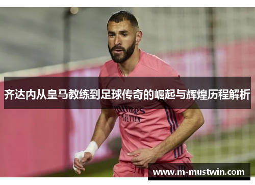 齐达内从皇马教练到足球传奇的崛起与辉煌历程解析