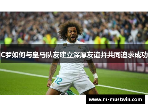 C罗如何与皇马队友建立深厚友谊并共同追求成功